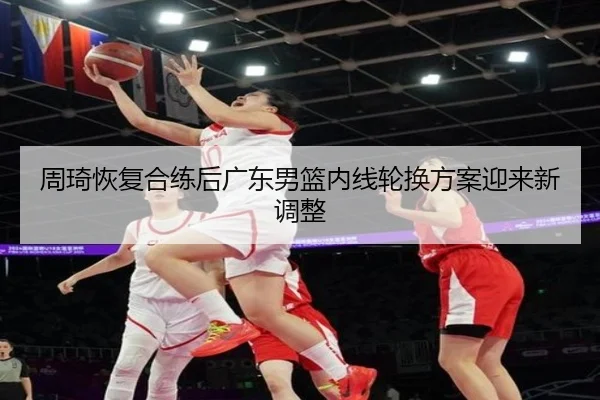 周琦恢复合练后广东男篮内线轮换方案迎来新调整
