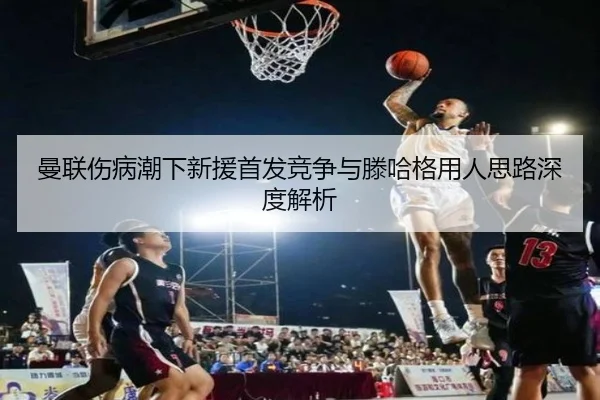 曼联伤病潮下新援首发竞争与滕哈格用人思路深度解析